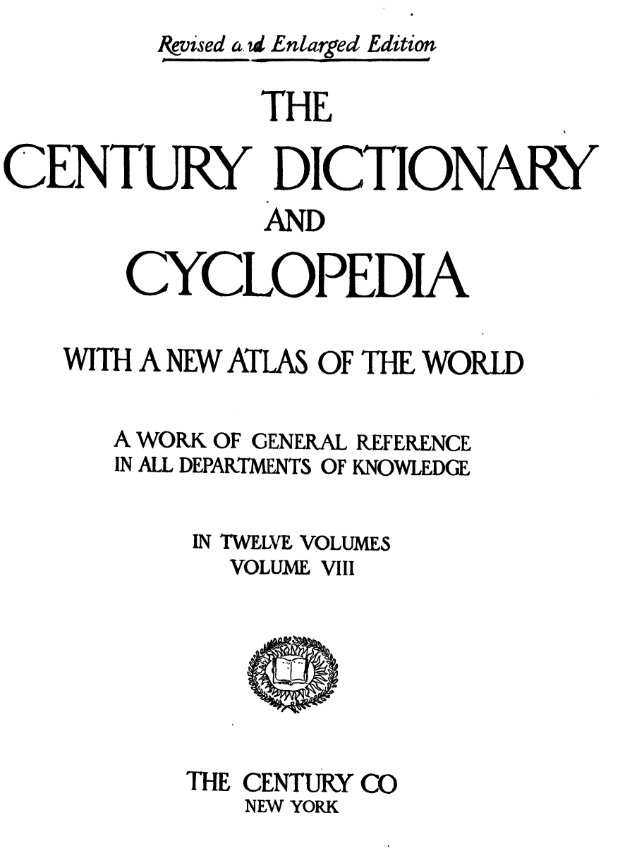 handle is hein.lbr/cendcy0008 and id is 1 raw text is: &,vised a, td Enlarged Edition
THE
CENTURY DICTIONARY
AND
CYCLOPEDIA
WITH A NEW ATLAS OF THE WORLD
A WORK OF GENERAL REFERENCE
IN ALL DEPARTMENTS OF KNOWLEDGE
IN TWELVE, VOLUMES
VOLUME VIII

THE CENTURY CO
NEW YORK


