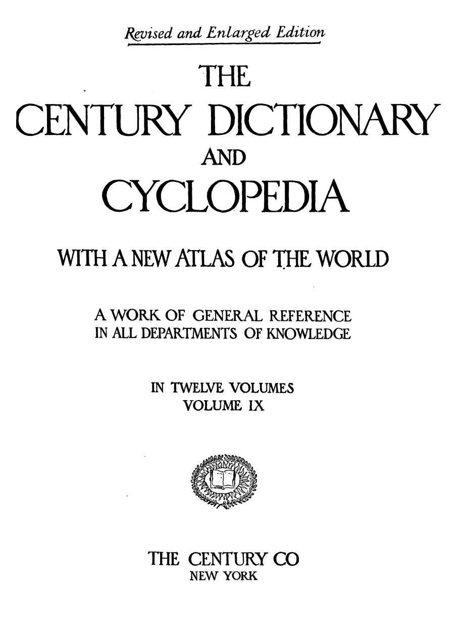 handle is hein.lbr/cendcy0009 and id is 1 raw text is: Ikvised and Entarged Edition
THE
CENTURY DICTIONARY
AND
CYCLOPEDIA
WITH A NEW ATLAS OF THE WORLD

A WORK OF GENEKAL
IN ALL DEPARTMENTS OF

REFERENCE
KNOWLEDGE

IN TWELVE VOLUMES
VOLUME IX

THE CENTURY CO
NEW YORK


