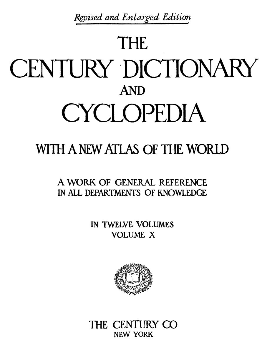 handle is hein.lbr/cendcy0010 and id is 1 raw text is: &vised and Enlarged Edition
THE
CENTURY DICTIONARY
AND
CYCLOPEDIA
WITH A NEW ATLAS OF THE WORLD

WORK OF GENERAL
ALL DEPARTMENTS OF

REFERENCE
KNOWLEDGE

IN TWELVE VOLUMES
VOLUME X

THE CENTURY CO
NEW YORK

A
IN


