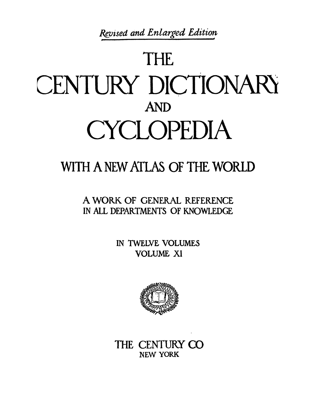 handle is hein.lbr/cendcy0011 and id is 1 raw text is: evsed and Enlarged Edition
THE
CENTURY DICTIONARI
-AND
CYCLOPEDIA
WITH A NEW ATLAS OF THE WORLD

A WORK OF GENERAL
IN ALL DEPARTMENTS OF

REFERENCE
KNOWLEDGE

IN TWELVE VOLUMES
VOLUME, XI

THE CENTURY CO
NEW YORK


