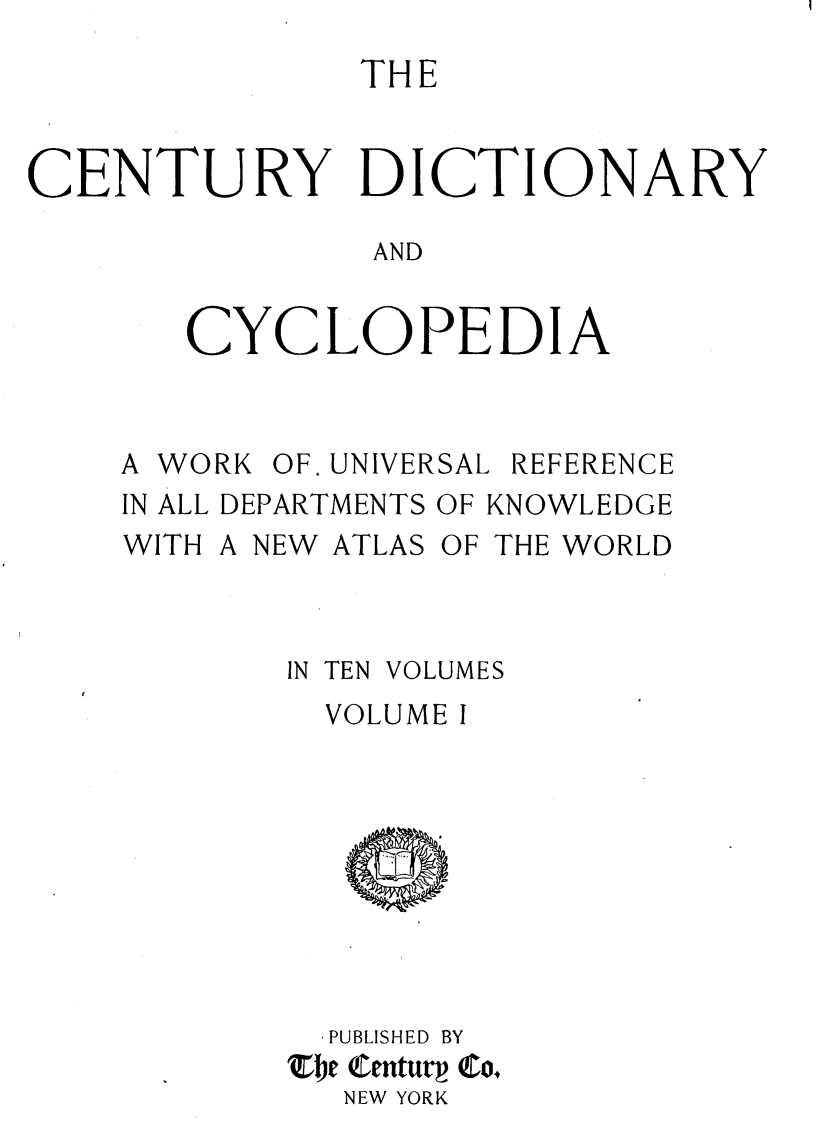 handle is hein.lbr/centdcyc0001 and id is 1 raw text is: 
               THE


CENTURY DICTIONARY

               AND


       CYCLOPEDIA


A WORK


OF. UNIVERSAL


REFERENCE


IN ALL DEPARTMENTS OF KNOWLEDGE


WITH


A NEW ATLAS


OF THE WORLD


IN TEN


VOLUMES


  VOLUME I









  PUBLISHED BY
The Centurp Co,
  NEW YORK


i



