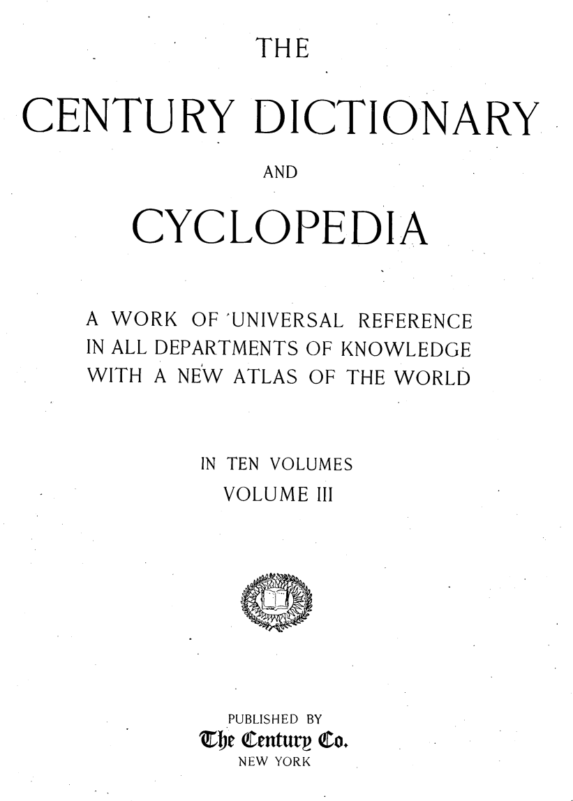 handle is hein.lbr/centdcyc0003 and id is 1 raw text is: 
               THE


CENTURY DICTIONARY

               AND


       CYCLOPEDIA


A WORK OF 'UNIVERSAL REFERENCE
IN ALL DEPARTMENTS OF KNOWLEDGE
WITH A NEW ATLAS OF THE WORLD


IN TEN


VOLUMES


  VOLUME III









  PUBLISHED BY
'je entug QCo.
  NEW YORK



