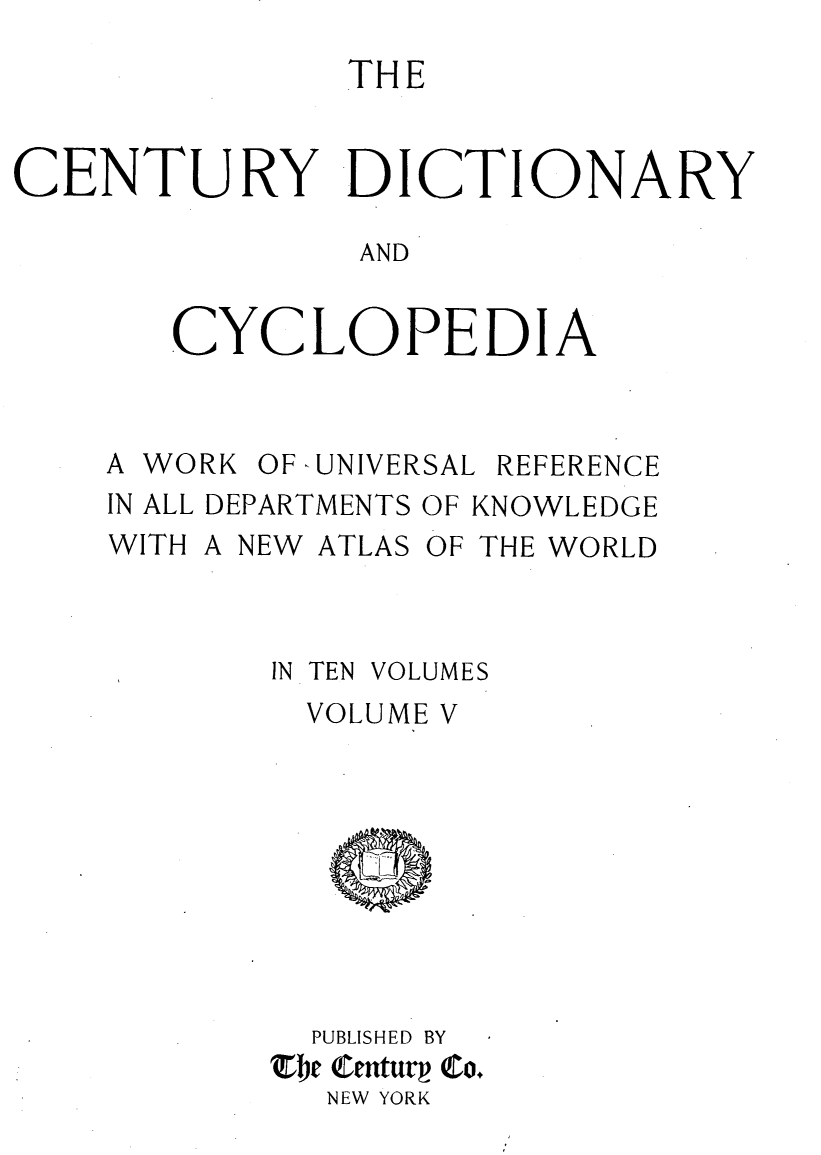 handle is hein.lbr/centdcyc0005 and id is 1 raw text is: 
               THE


CENTURY DICTIONARY

               AND


       CYCLOPEDIA


A WORK OF -UNIVERSAL REFERENCE
IN ALL DEPARTMENTS OF KNOWLEDGE
WITH A NEW ATLAS OF THE WORLD


IN TEN


VOLUMES


  VOLUME V









  PUBLISHED BY
Zbe Centurv Co.
  NEW YORK



