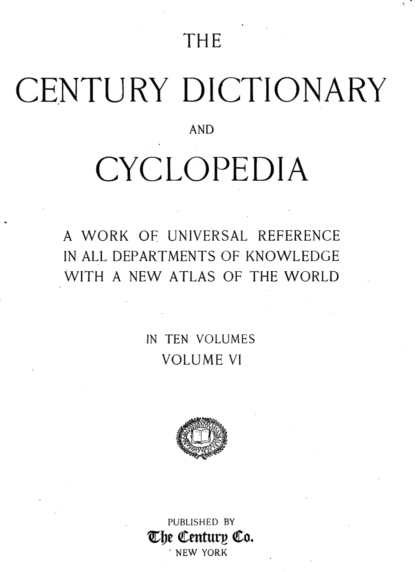 handle is hein.lbr/centdcyc0006 and id is 1 raw text is: 

               THE


CENTURY DICTIONARY

               AND


       CYCLOPEDIA


A WO


RK OF UNIVERSAL REFERENCE


IN ALL DEPARTMENTS OF KNOWLEDGE
WITH A NEW ATLAS OF THE WORLD


IN TEN


VOLUMES


VOLUME VI









  PUBLISHED BY
Zbe enturp Co.
  NEW YORK


