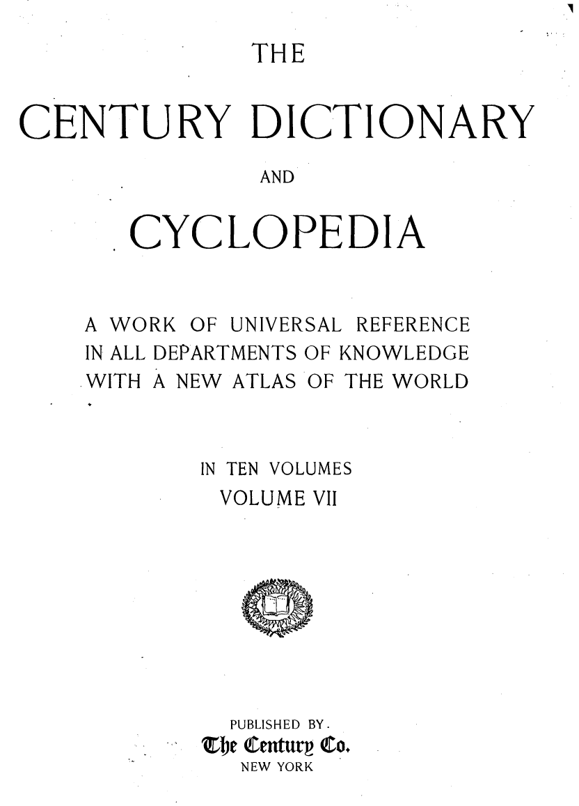handle is hein.lbr/centdcyc0007 and id is 1 raw text is: 
               THE


CENTURY DICTIONARY

               AND


       CYCLOPEDIA


A WO
IN ALL
WITH


RK OF UNIVERSAL REFERENCE
DEPARTMENTS OF KNOWLEDGE
A NEW ATLAS OF THE WORLD


4


IN TEN VOLUMES
VOLUME VII


  PUBLISHED BY .
Zbe (enturp Co.
  NEW YORK



