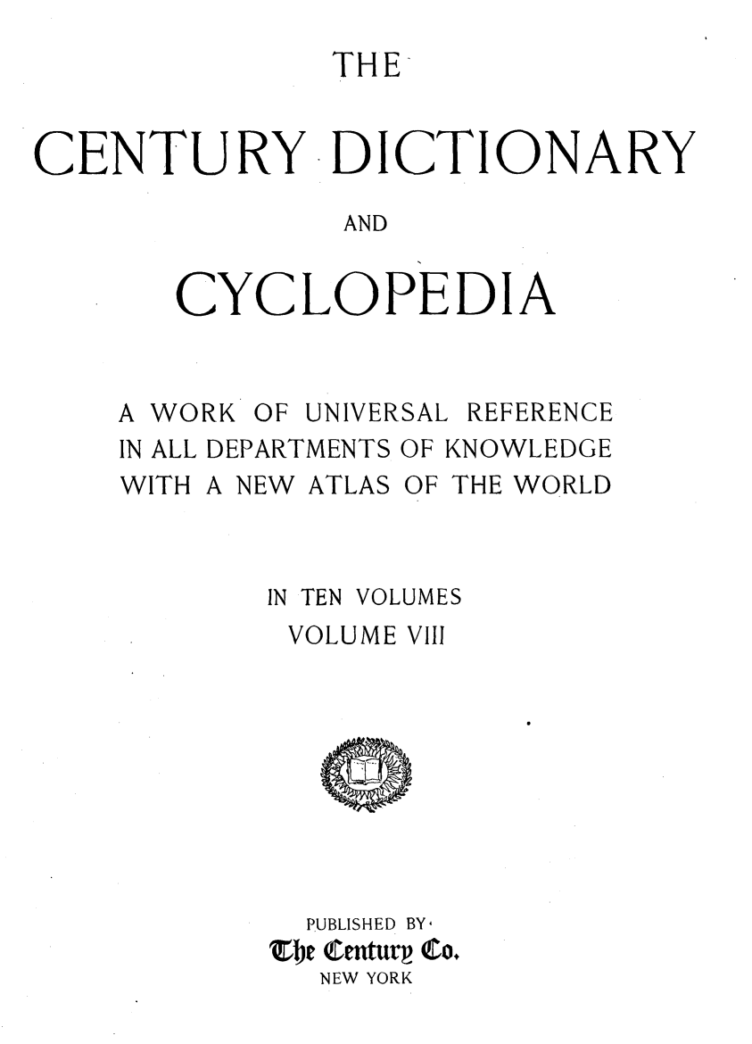 handle is hein.lbr/centdcyc0008 and id is 1 raw text is: 
              THE-


CENTURY DICTIONARY

               AND


       CYCLOPEDIA


A WORK OF UNIVERSAL REFERENCE
IN ALL DEPARTMENTS OF KNOWLEDGE
WITH A NEW ATLAS OF THE WORLD


IN TEN


VOLUMES


VOLUME VIII









  PUBLISHED BY
EE CEtur Co.
  NEW YORK


