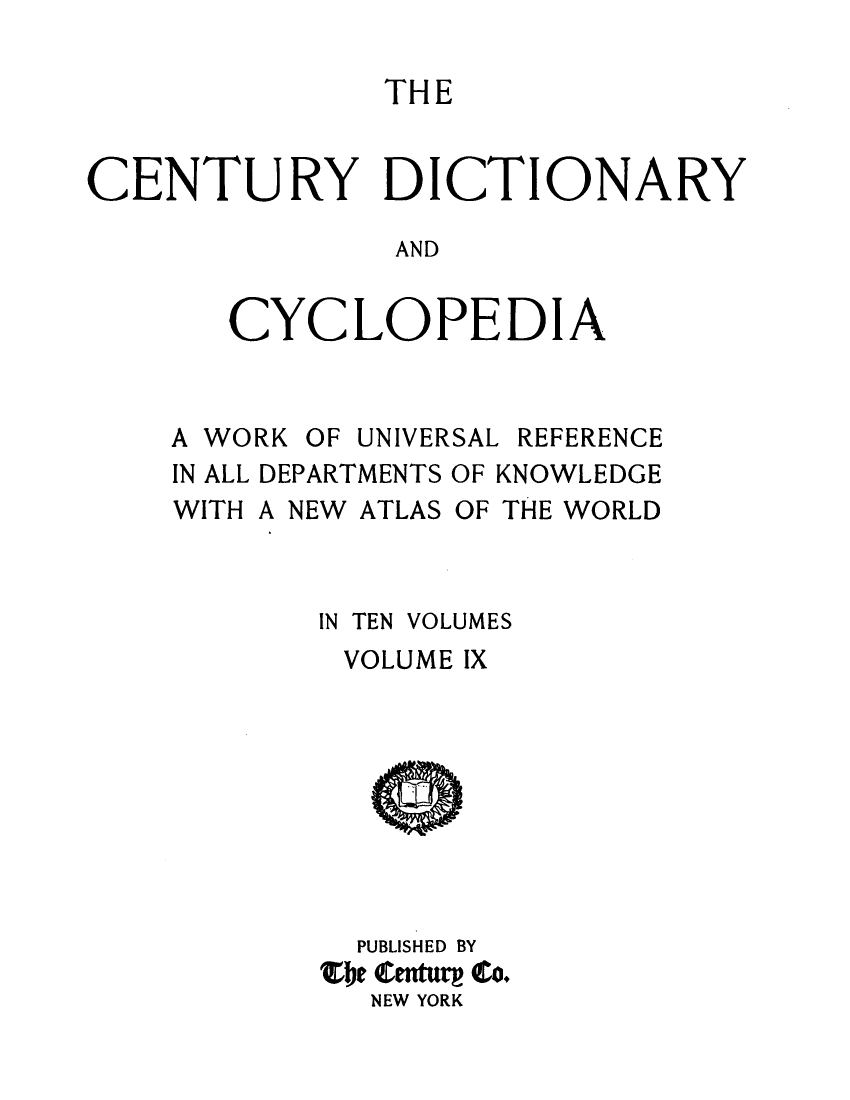 handle is hein.lbr/centdcyc0009 and id is 1 raw text is: 

               THE


CENTURY DICTION

                AND


CYC


LOPED


A WORK


OF UNIVERSAL


REFERENCE


IN ALL DEPARTMENTS OF KNOWLEDGE
WITH A NEW ATLAS OF THE WORLD



        IN TEN VOLUMES
        VOLUME IX









          PUBLISHED BY
        Zbje enturg Co.
          NEW YORK


A


RY


I


A


