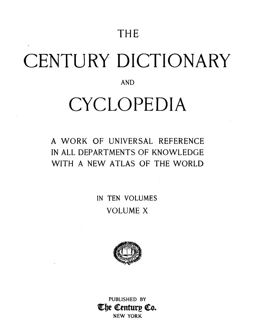 handle is hein.lbr/centdcyc0010 and id is 1 raw text is: 


THE


CENTURY DICTION


A


AND


CYCLOPEDI


A


A WORK


OF UNIVERSAL


REFERENCE


IN ALL DEPARTMENTS OF KNOWLEDGE


WITH A NEW


ATLAS OF THE WORLD


IN TEN VOLUMES
  VOLUME X









  PUBLISHED BY
Zbe QCenturp (o.
   NEW YORK


RY


