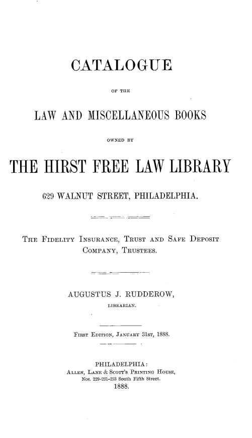 handle is hein.lbr/ceotlwadms0001 and id is 1 raw text is: 








        CATALOGUE


                OF THE



LAW   AND  MISCELLANEOUS BOOKS


               OWNED BY


THE HIRST FREE LAW LIBRARY


       629 WALNUT STREET, PHILADELPHIA.





   THE FIDELITY INSURANCE, TRUST AND SAFE DEPOSIT
               COMPANY, TRUSTEES.





            AUGUSTUS  J. RUDDEROW,
                     LIBRARIAN.



             FIRST EDITION, JANUARY 31ST, 1858.



                  PHILADELPHIA:
            ALLEN, LANE & ScOTT'S PRINTING HOUSE,
               Nos. 229-231-233 South Fifth Street.
                      1888.


