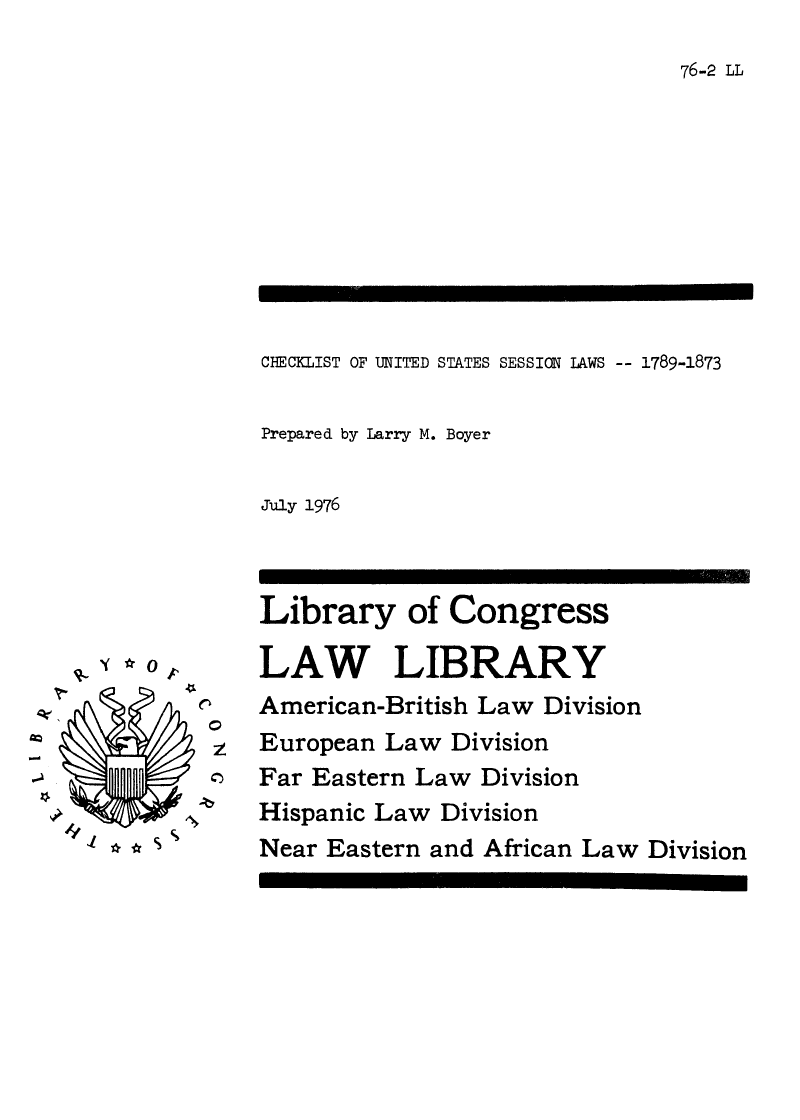 handle is hein.lbr/chkussl0001 and id is 1 raw text is: 

76-2 LL


CHECKLIST OF UNITED STATES SESSION LAWS -- 1789-1873


Prepared by Larry M. Boyer


July 1976


      0






/V.', x*S %


KN
  C)


Library of Congress

LAW LIBRARY
American-British Law Division
European Law Division
Far Eastern Law Division
Hispanic Law Division
Near Eastern and African Law Division


