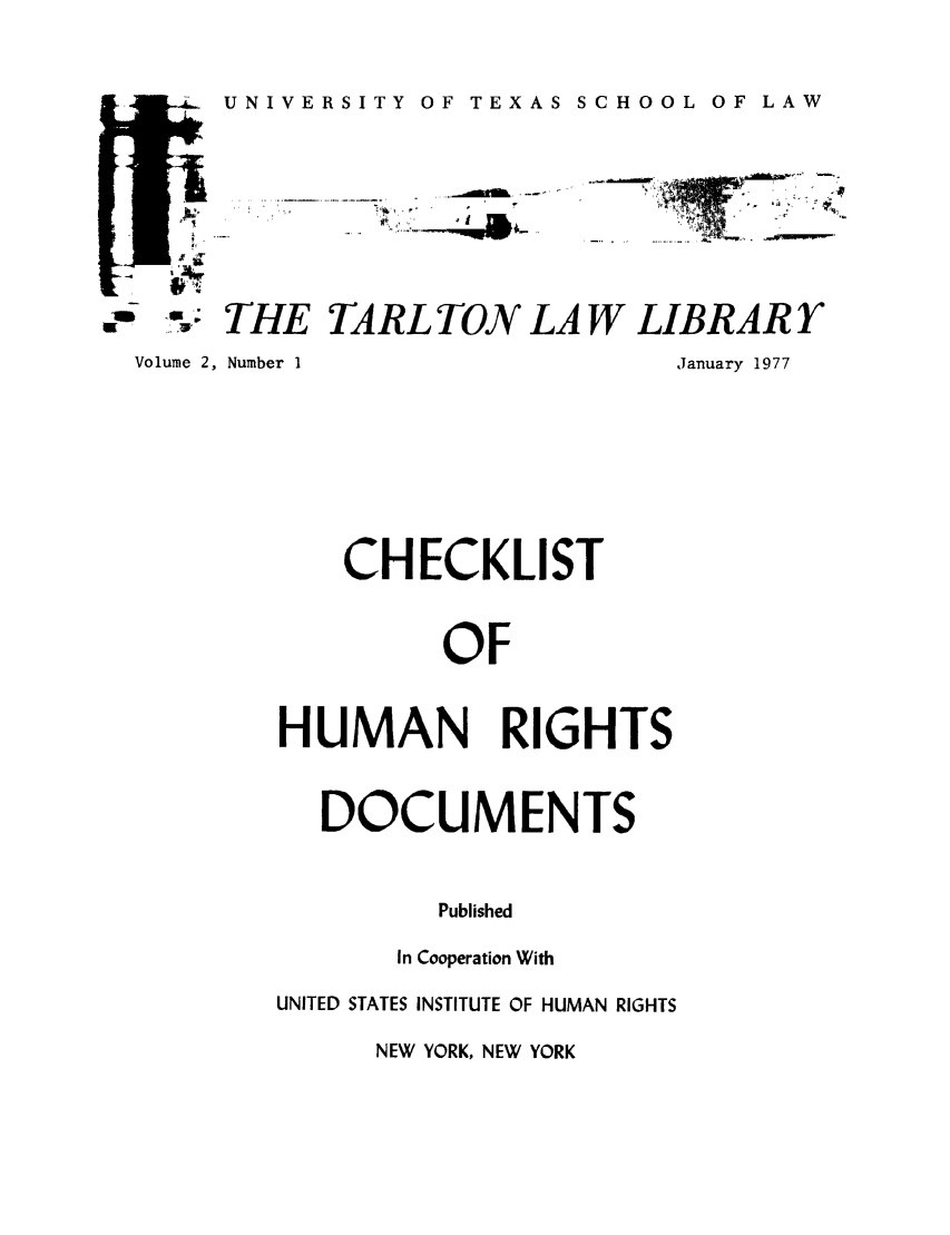 handle is hein.lbr/chofmard0002 and id is 1 raw text is: -.i  UNIVERSITY OF TEXAS SCHOOL OF LAW

,-: THE TARL TON LAW LIBRARY

Volume 2, Number I

January 1977

CHECKLIST
OF
HUMAN RIGHTS

DOCUMENTS
Published
In Cooperation With

UNITED STATES INSTITUTE OF HUMAN RIGHTS

NEW YORK, NEW YORK

.....  , .!...:L..  _°l lk ..
lf


