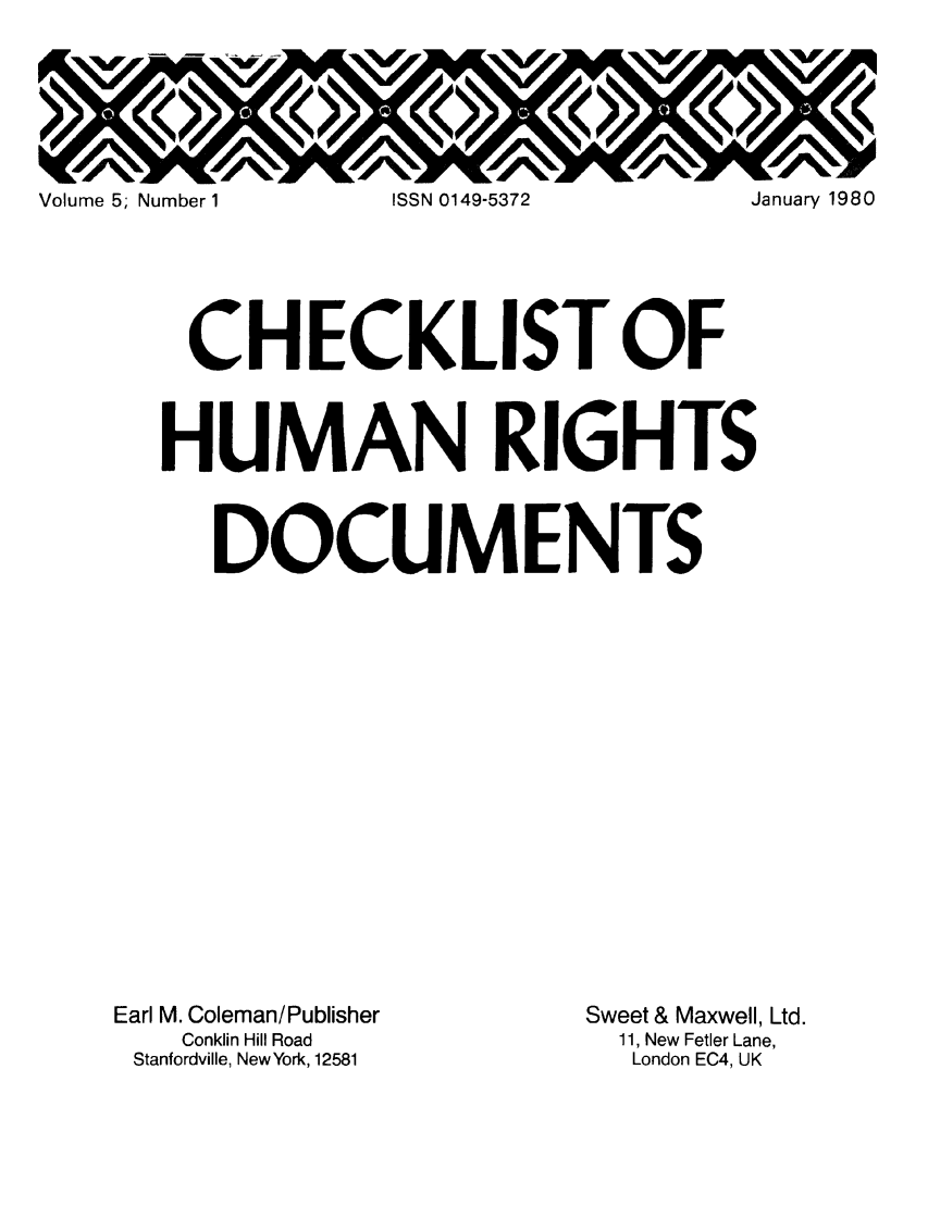 handle is hein.lbr/chofmard0005 and id is 1 raw text is: Volume 5; Number 1  ISSN 0149-5372  January 1980
CHECKLIST OF
HUMAN RIGHTS
DOCUMENTS

Earl M. Coleman/Publisher
Conklin Hill Road
Stanfordville, New York, 12581

Sweet & Maxwell, Ltd.
11, New Fetler Lane,
London EC4, UK


