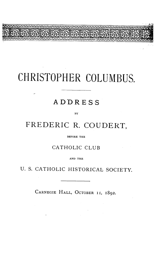 handle is hein.lbr/chtocol0001 and id is 1 raw text is: 













CHRISTOPHER COLUMBUS.



         ADDRESS



  FREDERIC   R. COUDERT,

            BEFORE THE


        CATHOLIC CLUB

            AND THE

U. S. CATHOLIC HISTORICAL SOCIETY.


CARNEGIE HALL, OCTOBER II, 1892.


