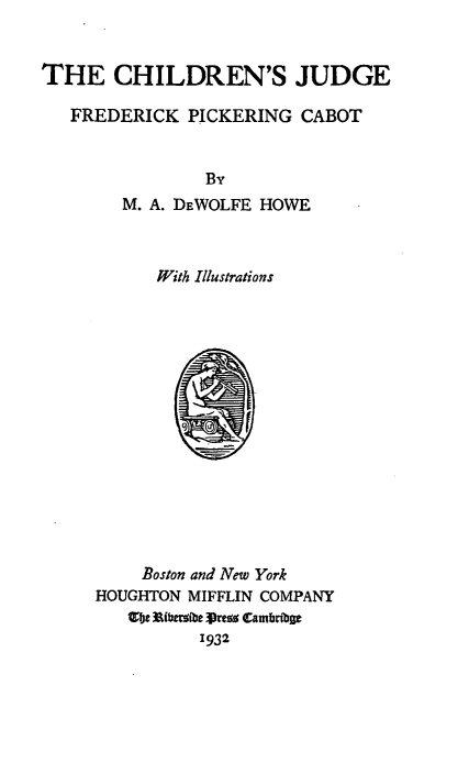 handle is hein.lbr/cjgfpc0001 and id is 1 raw text is: THE CHILDREN'S JUDGE
FREDERICK PICKERING CABOT
By
M. A. DEWOLFE HOWE
With Illustrations

Boston and New York
HOUGHTON MIFFLIN COMPANY
Wbe Rfbeibe Prezz Cmbtbae
1932


