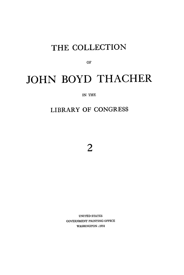 handle is hein.lbr/cjohnboy0002 and id is 1 raw text is: THE COLLECTION
OF
JOHN BOYD THACHER
IN THE

LIBRARY OF CONGRESS
2
UNITED STATES
GOVERNMENT PRINTING OFFICE
WASHINGTON: 1931


