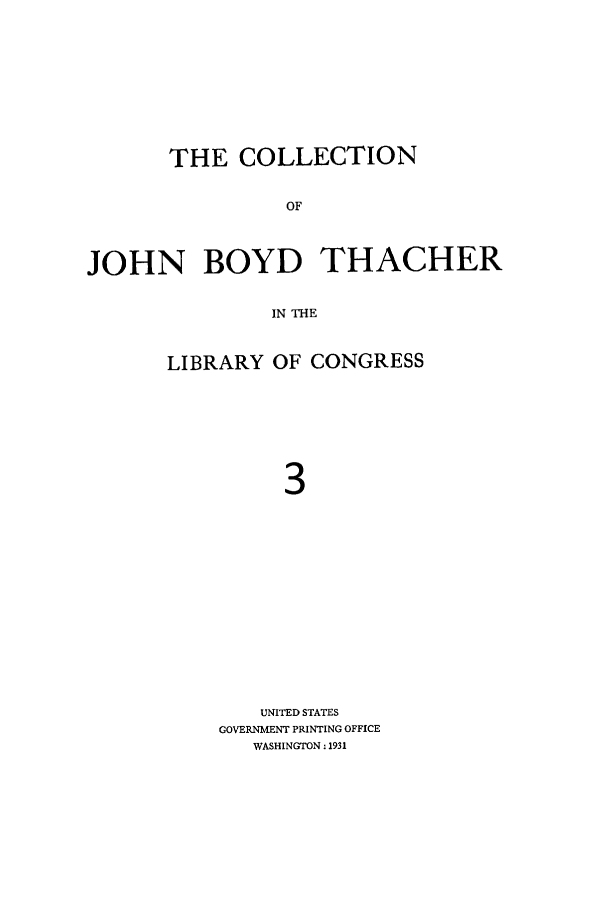 handle is hein.lbr/cjohnboy0003 and id is 1 raw text is: THE COLLECTION
OF
JOHN BOYD THACHER
IN THE

LIBRARY OF CONGRESS
3
UNITED STATES
GOVERNMENT PRINTING OFFICE
WASHINGTON: 1931



