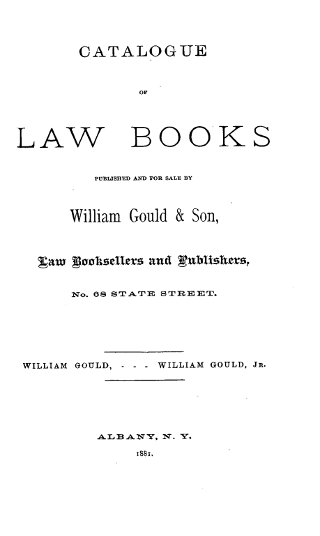 handle is hein.lbr/clabkswgs0001 and id is 1 raw text is: 


CATALOGUE


LAW


BOOKS


         PUBLISHED AND FOR SALE BY


      William Gould & Son,



  ga A)MisetI~ts and gublishers,

      Nvo. 68 STATE STREET.





WILLIAM GOULD, - WILLIAM GOULD, JR.





         ALBA  'Y. NT. Y.
              'SB',


