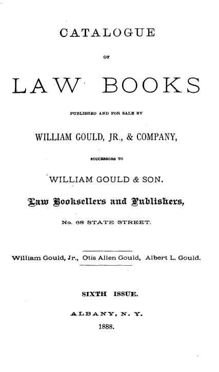 handle is hein.lbr/clbwgjr0001 and id is 1 raw text is: 



CATALOGUE


        OF


LAW


BOOKS


      PUBLISHBD AND FOR SALE BY


WILLIAM GOULD, JR., & COMPANY,


          8UCCEESORS TO


  WILLIAM GOULD & SON.


   gaw poo1isellm    and Lubhishers,


         No. 68 ST'rZ S1rn T




William Gould, Jr., Otis Allen Gould, Albert L. Gould.




            SIXTH ISSUE.


          AB.AXIV, . V.

               1888.


