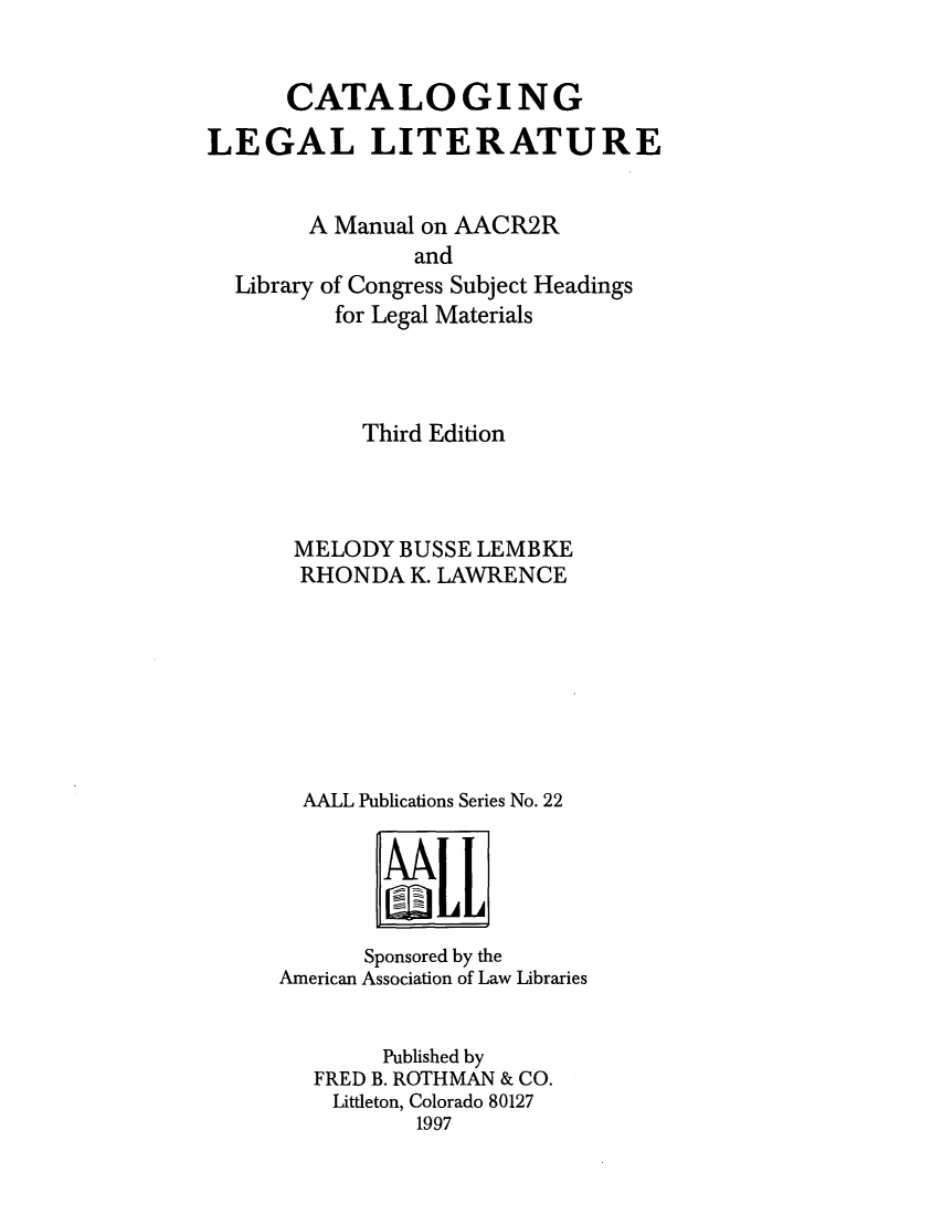 handle is hein.lbr/cleglim0001 and id is 1 raw text is: CATALOGING
LEGAL LITERATURE
A Manual on AACR2R

Library

and
of Congress Subject Headings
for Legal Materials

Third Edition
MELODY BUSSE LEMBKE
RHONDA K. LAWRENCE
AALL Publications Series No. 22

Sponsored by the
American Association of Law Libraries
Published by
FRED B. ROTHMAN & CO.
Littleton, Colorado 80127
1997


