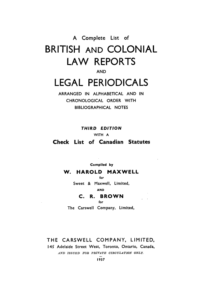 handle is hein.lbr/clisbrico0001 and id is 1 raw text is: A Complete List of
BRITISH AND COLONIAL
LAW REPORTS
AND
LEGAL PERIODICALS
ARRANGED IN ALPHABETICAL AND IN
CHRONOLOGICAL ORDER WITH
BIBLIOGRAPHICAL NOTES
THIRD EDITION
WITH A
Check List of Canadian Statutes
Compiled by
W. HAROLD MAXWELL
for
Sweet & Maxwell, Limited,
AND
C. R. BROWN
for
The Carswell Company, Limited,
THE CARSWELL COMPANY, LIMITED,
145 Adelaide Street West, Toronto, Ontario, Canada,
AND ISSUED FOR PRIVATE CIRCULATION ONLY.
1937


