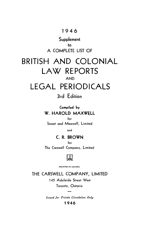 handle is hein.lbr/clisbrico0002 and id is 1 raw text is: 1946
Supplement
to
A COMPLETE LIST OF
BRITISH AND COLONIAL
LAW REPORTS
AND
LEGAL PERIODICALS
3rd Edition
Compiled by
W. HAROLD MAXWELL
for
Sweet and Maxwell, Limited
and
C. R. BROWN
for
The Carswell Company, Limited
PRINTED IN CANADA
THE CARSWELL COMPANY, LIMITED
145 Adelaide Street West
Toronto, Ontario
iued jor Private Circulation Only.
1946


