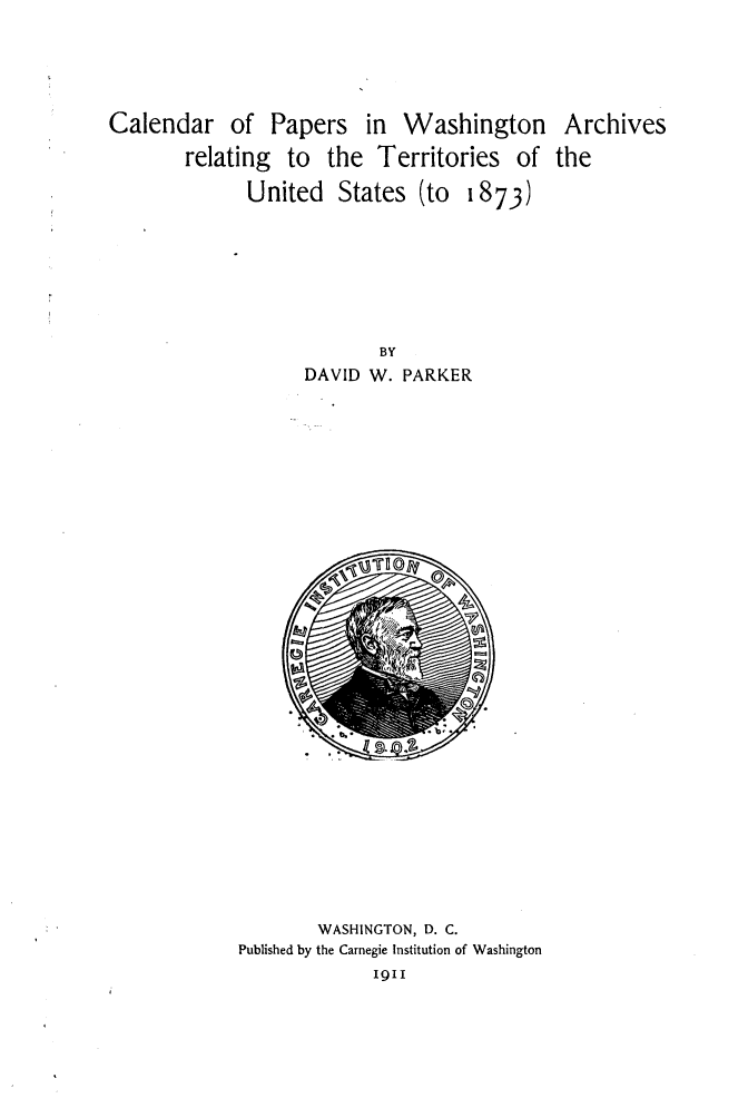 handle is hein.lbr/clppwar0001 and id is 1 raw text is: 





Calendar of Papers in Washington Archives

        relating to the Territories of the

              United States (to 1873)








                           BY
                    DAVID W. PARKER


        WASHINGTON, D. C.
Published by the Carnegie Institution of Washington
              1911


