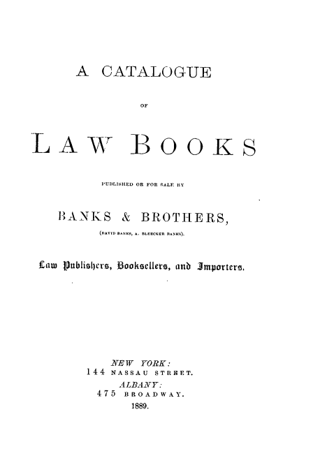 handle is hein.lbr/clwbkbanks0001 and id is 1 raw text is: 






       A CATALOGUE


                OF


LAW BOOKS




           PUBLISHED OR FOR gALF BY



    HANKS & BROTHERS,
          (DAVID BANKS, A. BLERCKER BANK.S),



 Caw PhxbliilIcrs, booksellers, atib Jmporters.










            NE W YORK:
        144 NASSAU STREET.
             ALBANY:
          475 BROADWAY.
               1889.


