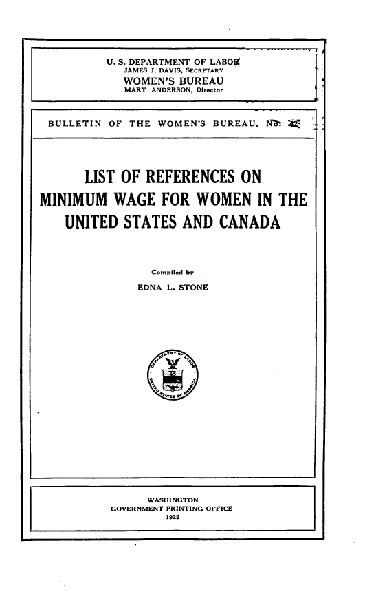 handle is hein.lbr/cnwml0001 and id is 1 raw text is: 





          U. S. DEPARTMENT OF LABOIX
             JAMES J. DAVIS, SECRETARY
             WOMEN'S BUREAU
             MARY ANDERSON, Director



 BULLETIN OF THE WOMEN'S BUREAU, NZ. 44





       LIST OF REFERENCES ON

MINIMUM WAGE FOR WOMEN IN THE

    UNITED STATES AND CANADA




                 Compiled by

               EDNA L. STONE


      WASHINGTON
GOVERNMENT PRINTING OFFICE
        1925



