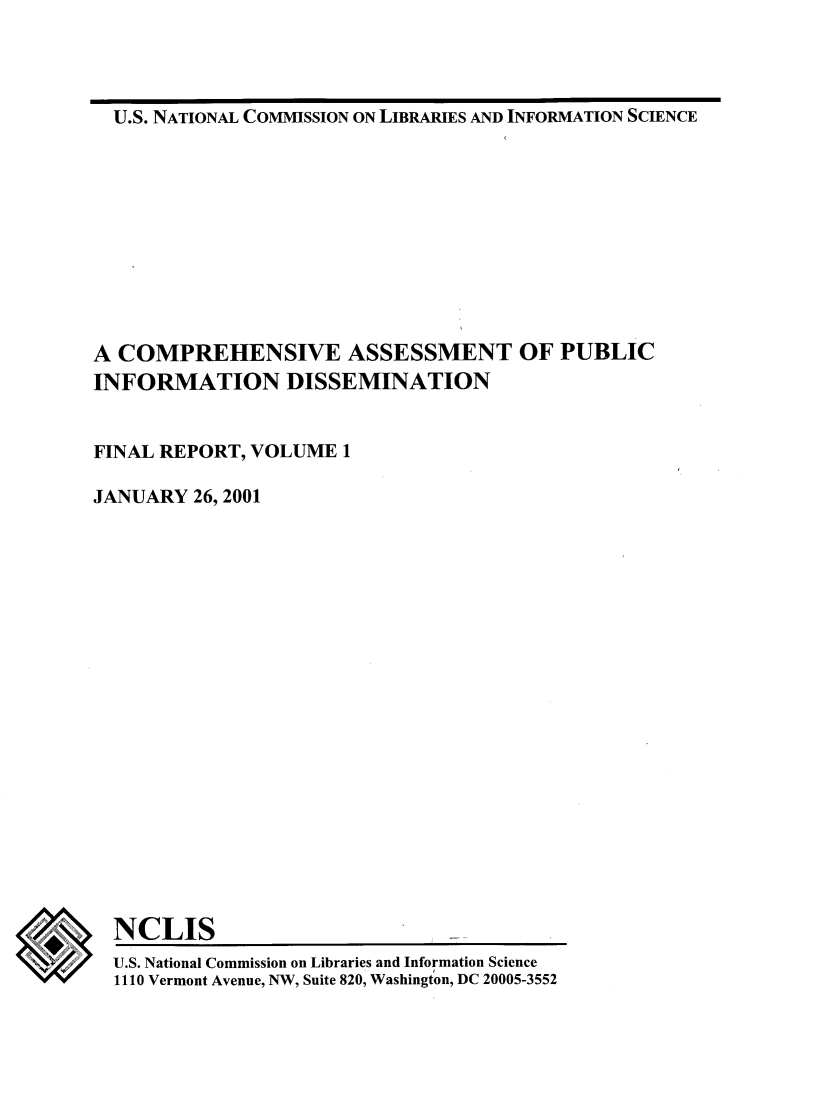 handle is hein.lbr/coaspbinfo0001 and id is 1 raw text is: 




U.S. NATIONAL COMMISSION ON LIBRARIES AND INFORMATION SCIENCE


A COMPREHENSIVE ASSESSMENT OF PUBLIC
INFORMATION DISSEMINATION


FINAL REPORT, VOLUME  1

JANUARY  26, 2001


NCLIS
U.S. National Commission on Libraries and Information Science
1110 Vermont Avenue, NW, Suite 820, Washington, DC 20005-3552


w


