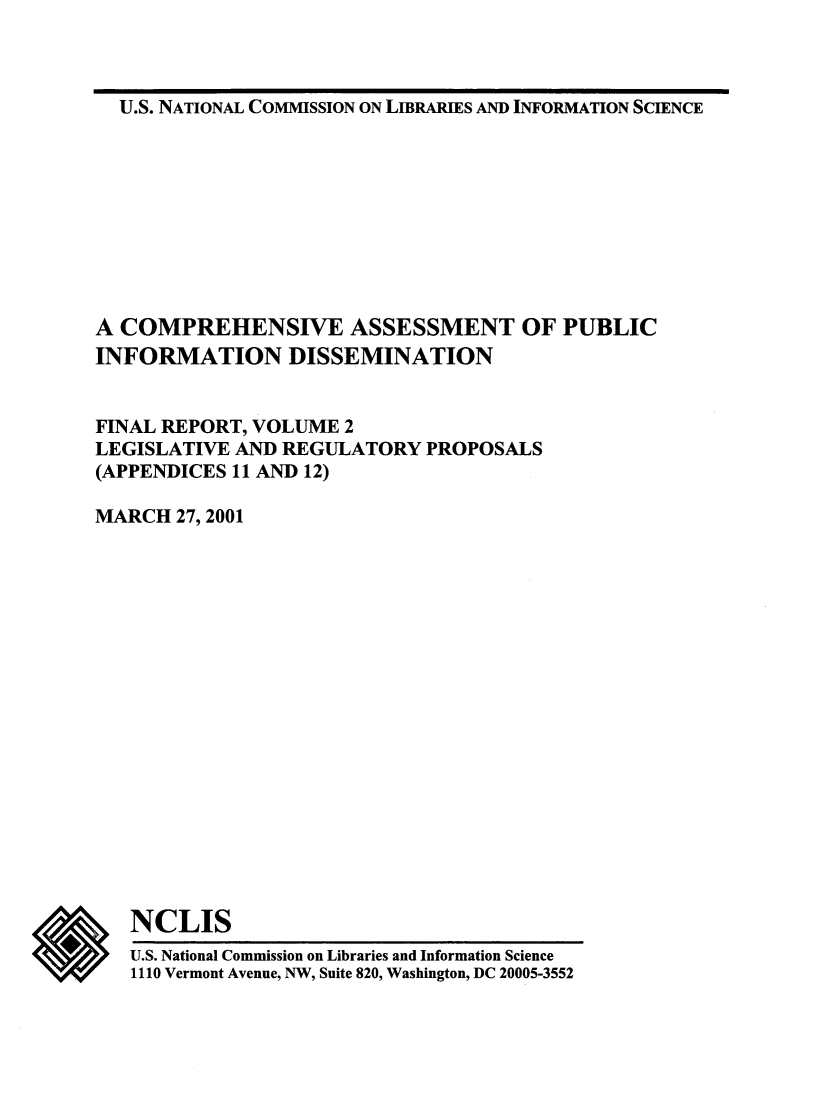 handle is hein.lbr/coaspbinfo0002 and id is 1 raw text is: 



U.S. NATIONAL COMMISSION ON LIBRARIES AND INFORMATION SCIENCE


A COMPREHENSIVE ASSESSMENT OF PUBLIC
INFORMATION DISSEMINATION


FINAL REPORT, VOLUME  2
LEGISLATIVE AND REGULATORY   PROPOSALS
(APPENDICES 11 AND 12)

MARCH  27, 2001


*


NCLIS


U.S. National Commission on Libraries and Information Science
1110 Vermont Avenue, NW, Suite 820, Washington, DC 20005-3552


