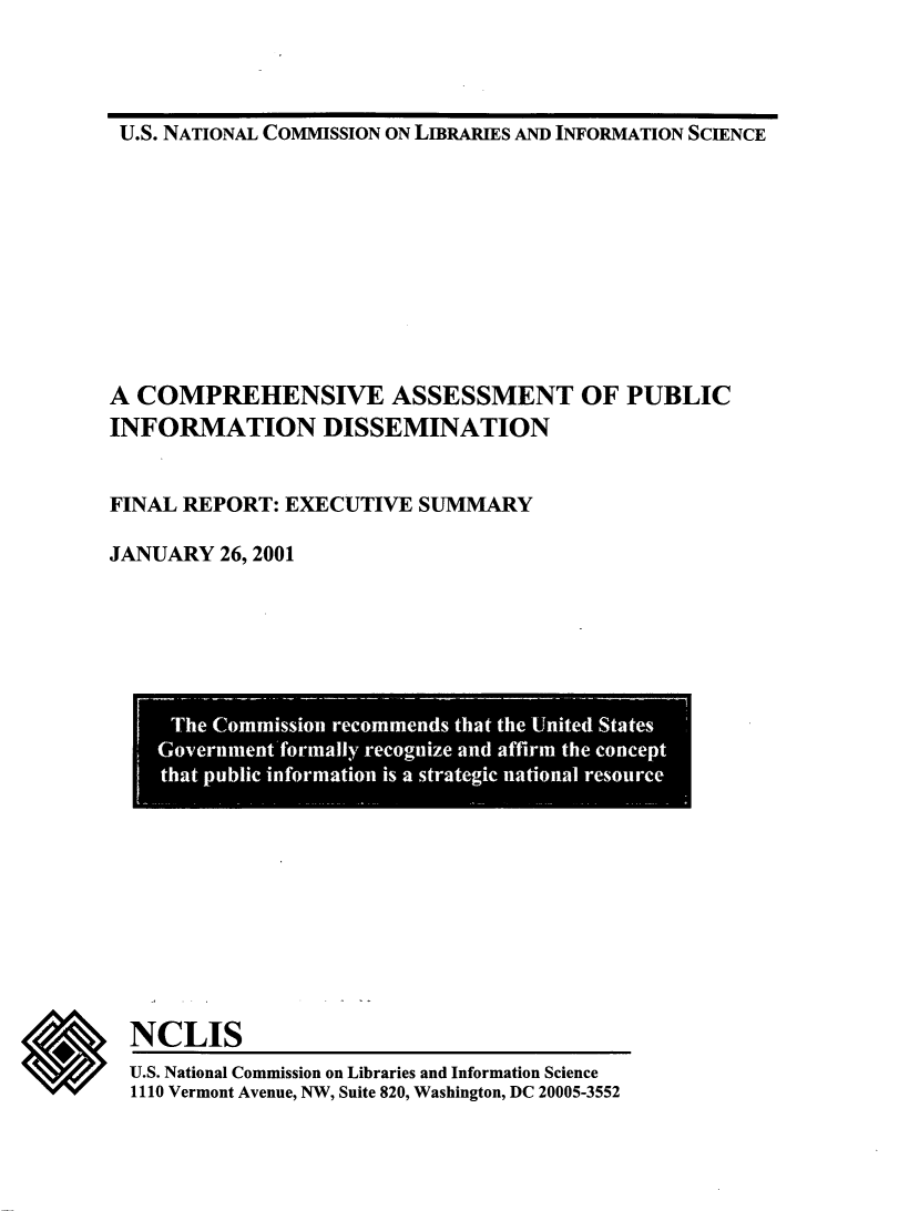 handle is hein.lbr/coaspubid0001 and id is 1 raw text is: 




U.S. NATIONAL COMMISSION ON LIBRARIES AND INFORMATION SCIENCE


A COMPREHENSIVE ASSESSMENT OF PUBLIC
INFORMATION DISSEMINATION


FINAL REPORT: EXECUTIVE  SUMMARY

JANUARY  26, 2001


*


NCLIS
U.S. National Commission on Libraries and Information Science
1110 Vermont Avenue, NW, Suite 820, Washington, DC 20005-3552


