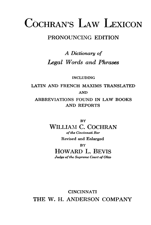 handle is hein.lbr/cochlaw0001 and id is 1 raw text is: COCHRAN'S LAW LEXICON
PRONOUNCING EDITION
A Dictionary of
Legal Words and Phrases
INCLUDING
LATIN AND FRENCH MAXIMS TRANSLATED
AND
ABBREVIATIONS FOUND IN LAW BOOKS
AND REPORTS
BY
WILLIAM C. COCHRAN
of the Cincinnati Bar
Revised and Enlarged
BY
HOWARD L. BEVIS
Judge of the Supreme Court of Ohio
CINCINNATI
THE W. H. ANDERSON COMPANY


