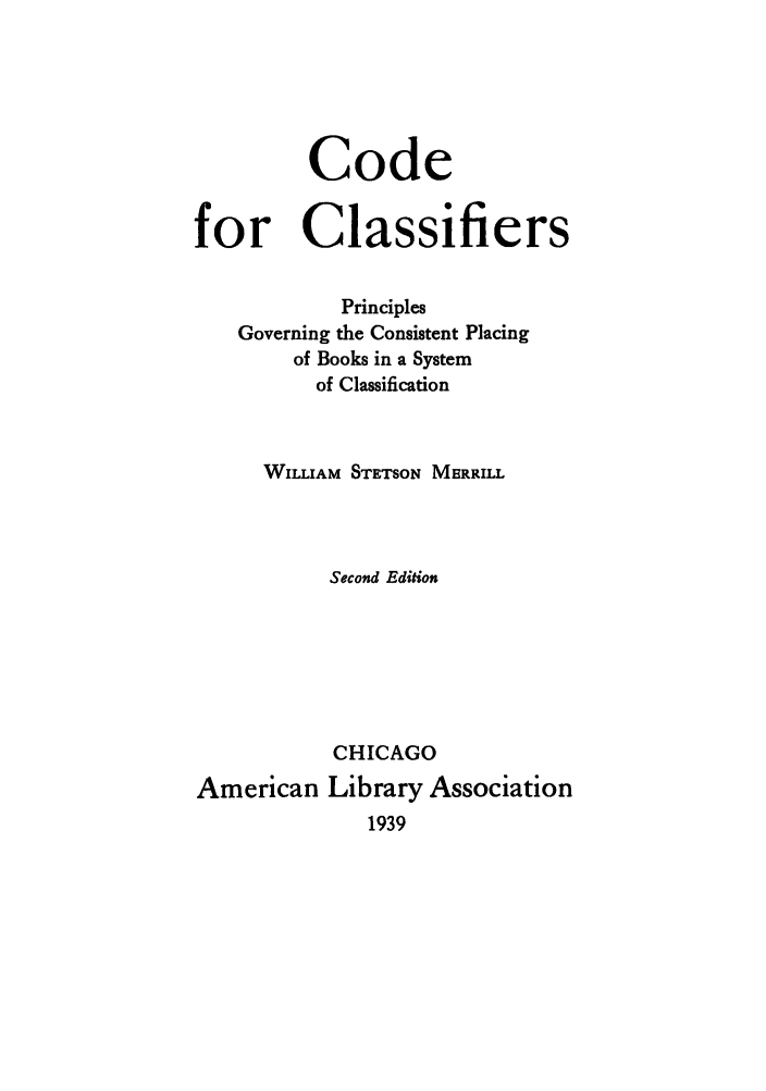 handle is hein.lbr/coclapgo0001 and id is 1 raw text is: Code
for Classifiers
Principles
Governing the Consistent Placing
of Books in a System
of Classification
WILLIAM STETSON MERRILL
Second Edition
CHICAGO
American Library Association
1939


