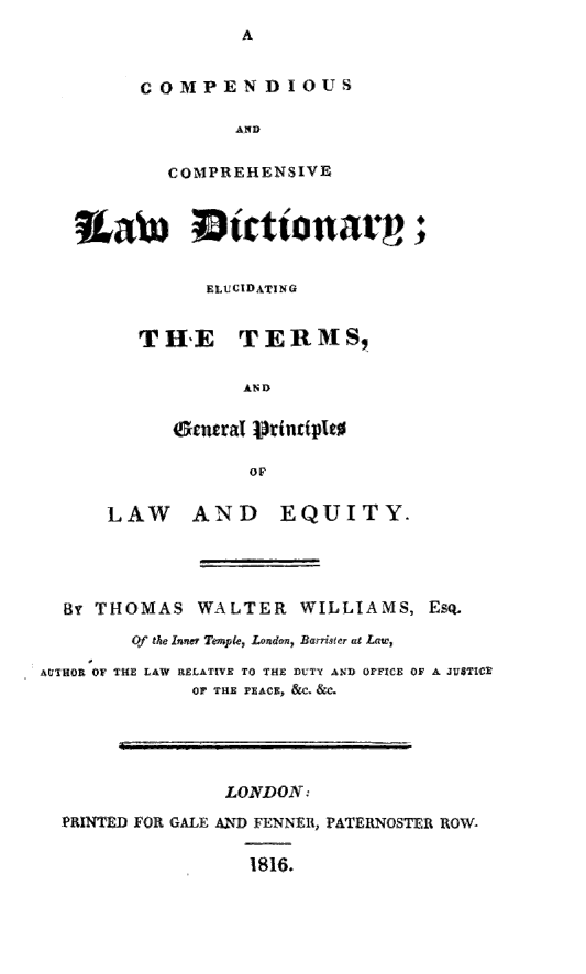 handle is hein.lbr/comceluc0001 and id is 1 raw text is: 



C OMPENDIOUS

         AND

   CO'NMPREHENSIVE


i          Dictionar ;


            ELucIDATING


      T H,E    T E R M S,

                AND

         eentra prfntiple

                OF


      LAW AND EQUITY.




  By THOMAS WALTER      WILLIAMS, EsQ.
        Of the Inner Temple, London, Barriter at Law,

AUTHOR OF THE LAW RELATIVE TO THE DUTY AND OFFICE OF A JUSTICE
              Or THE PEACE, &C. &-C.





                 LONDON:

  PRINTED FOR GALE AND FENNER, PATERNOSTER ROW.

                   1816.


