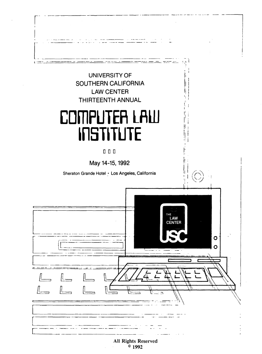 handle is hein.lbr/compli0013 and id is 1 raw text is: 

r


        UNIVERSITY OF
    SOUTHERN  CALIFORNIA
         LAW CENTER
     THIRTEENTH ANNUAL


CEJIfPUTER LIfW

     IiSTITUTE

            0 0 0

        May 14-15,1992
 Sheraton Grande Hotel - Los Angeles, California


          __7177                         0
             _______
LII _ ____


                         k   L  L.


14 r~ l2zzz~ ~ -


~N7\ -- \\ kA\~   T~j~ \\


All Rights Reserved
    © 1992


3




i'


Ij



I'


L` [  tl


