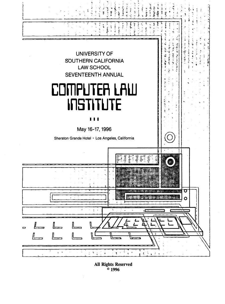 handle is hein.lbr/compli0017 and id is 1 raw text is: 
4 +
           I
       ~'


R      '4


        UNIVERSITY OF

    SOUTHERN  CALIFORNIA

         LAW SCHOOL

    SEVENTEENTH  ANNUAL





CImPUTER LRW




     llSTITUTE


            III


        May 16-17,1996


 Sheraton Grande Hotel - Los Angeles, California


I          3


I-


'I,                \  I


4-                ___


1L


1L~~


4'         4  ~


All Rights Reserved
    © 1996


I


3 ' v


'4-


©


a   6


-1








4'


= ;u


L.1


.4



3


F




4'


rI


2


i


j


10.


s


i - i


A


