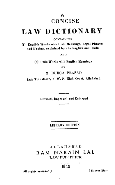 handle is hein.lbr/consld0001 and id is 1 raw text is: 


                   A

              CONCISE


LAW DICTIONARY
               CONTAINING
(I) English Words with Urdu Meanings, Legal Phrases
  and Maxims, expjlained both in English an Urdu
                   AND

      (2) Urdu Words with English Meanings
                   BY

           M. DURGA PRASAD
   Late Translater, N.-W. P. High Court, Allahabad




         Revised, Improved and Enlarged






             LIBRARY EDITION





             A L L A H.A BA I)

       RAM NARAIN LAL
             LA-W PUBLISHER


t040


All rights resoeved I


I 11upees Eight:


