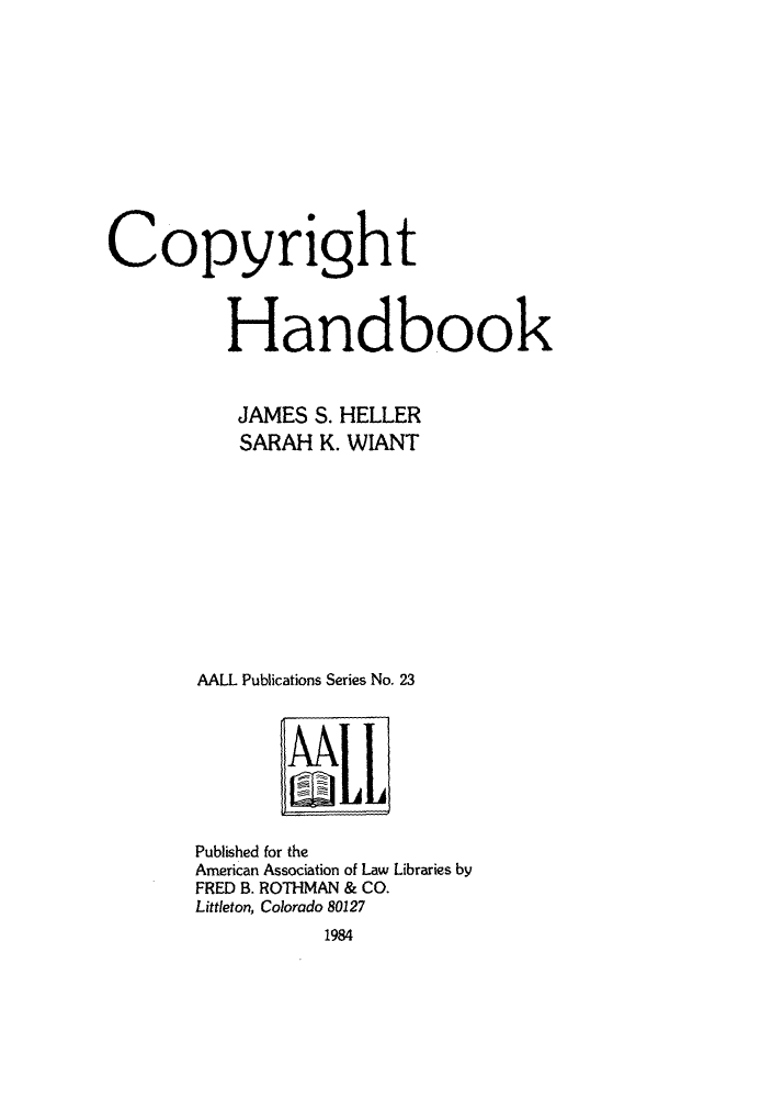 handle is hein.lbr/copdboo0001 and id is 1 raw text is: Copyright
Handbook
JAMES S. HELLER
SARAH K. WIANT
AALL Publications Series No. 23

Published for the
American Association of Law Libraries by
FRED B. ROTHMAN & CO.
Littleton, Colorado 80127
1984


