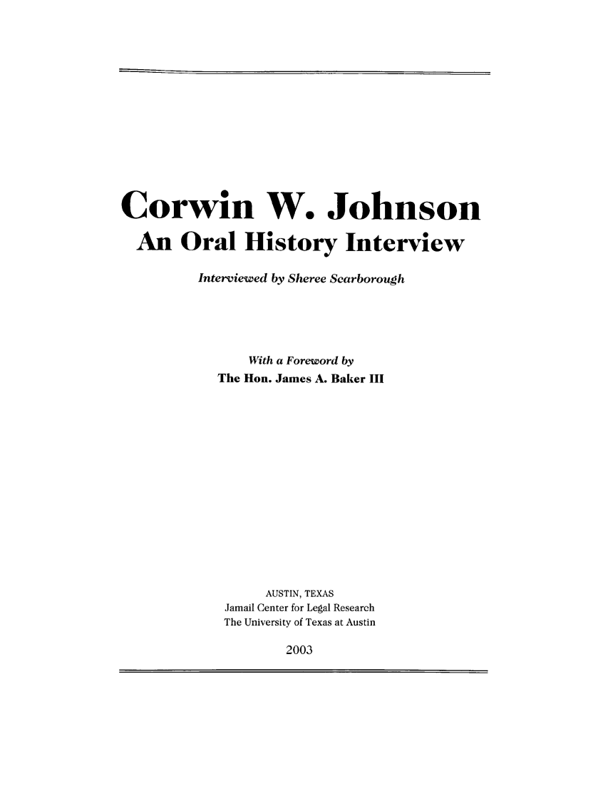 handle is hein.lbr/corwwjo0001 and id is 1 raw text is: Corwin W. Johnson
An Oral History Interview
Interviewed by Sheree Scarborough
With a Foreword by
The Hon. James A. Baker III
AUSTIN, TEXAS
Jamail Center for Legal Research
The University of Texas at Austin

2003


