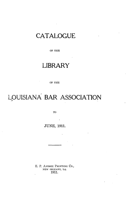 handle is hein.lbr/ctlba0001 and id is 1 raw text is: CATALOGUE
OF THE
LIBRARY
OF THE

LOUISIANA BAR ASSOCIATION
TO
JUNE, 1911.

E. P. ANDREt PRINTING CO.,
NEW ORLEANS, LA.
1911.


