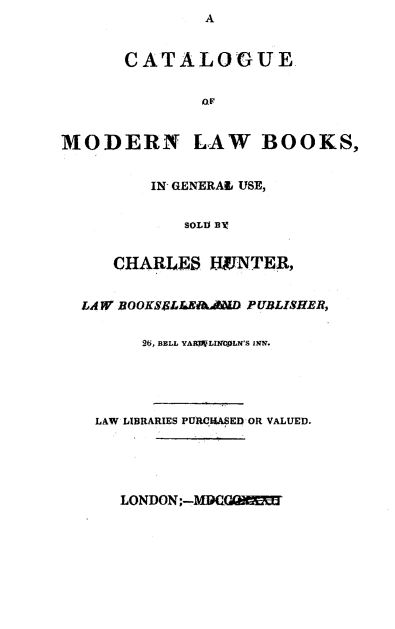 handle is hein.lbr/ctlgmdlw0001 and id is 1 raw text is:               A


      CATALOGUE.


              OF


MODERN LAW BOOKS,


         IN- GENERAl USE,


            SOLD EX


     CHARLES HVNTER,


  LAW F BOOKSE6LLEIAAAALD PUBLISHER,


        2 , BELL YAiRLi Lc LN'S INNV.





   LAW LIBRARIES PURCI.KAED OR VALUED.


LONDON-M1G7VX



