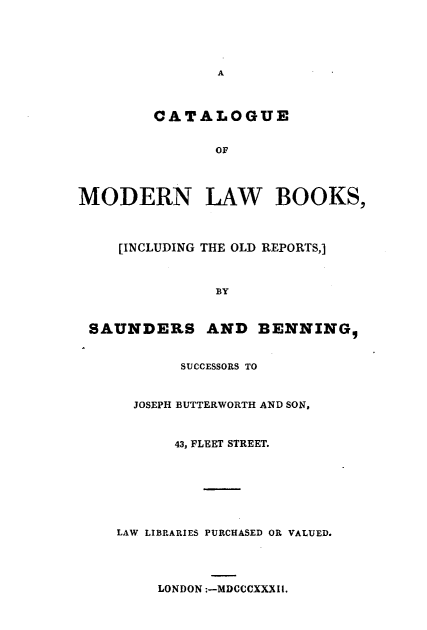 handle is hein.lbr/ctlmlwbk0001 and id is 1 raw text is: 





               A



        CATALOGUE


               OF




MODERN LAW BOOKS,



    [INCLUDING THE OLD REPORTS,]



               BY


 SAUNDERS AND BENNING,


           SUCCESSORS TO


      JOSEPH BUTTERWORTH AND SON,


           43, FLEET STREET.







    LAW LIBRARIES PURCHASED OR VALUED.




         LONDON :-MDCCCXXXIi.


