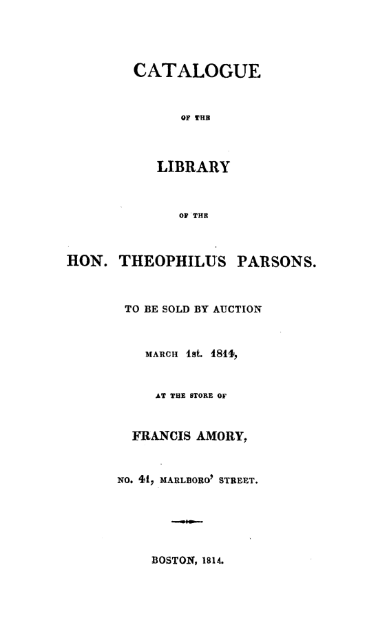 handle is hein.lbr/ctlthpsld0001 and id is 1 raw text is: 




CATALOGUE


      OF THE



   LIBRARY



      OF THE


HON.  THEOPHILUS


PARSONS.


TO BE SOLD BY AUCTION



   MARCH 1st. 1811,


     AT THE STORE OF


  FRANCIS AMORY,


NO. 41, MARLBORO STREET.


BOSTON, 1814.


