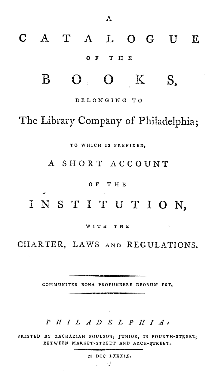 handle is hein.lbr/cuotbsbgly0001 and id is 1 raw text is: 


A


A

L


OF   THE


O0


K


BELONGING  TO


The Library Company  of Philadelphia;

          TO WHICH IS PREFIXED,


A  SHORT


ACCOUNT


OF  THE


INS


T  I  T  U  T  1 0   N,


W1TH  THE


CHARTER,


LAWS   AND REGULATIONS.


     COMMUNITER BONA PROFUNDERE DEORUM EST.


     PHIL ADEL PHIA:
PrINTED BY ZACHARIAH POULSON, JUNIOR, IN FOURTH-STREETj
     BETWEEN MARKET-STREET AND ARCH-STREETe
              ki DCC LXXXIX.


C


A


T


OG


U


E


B


O0


