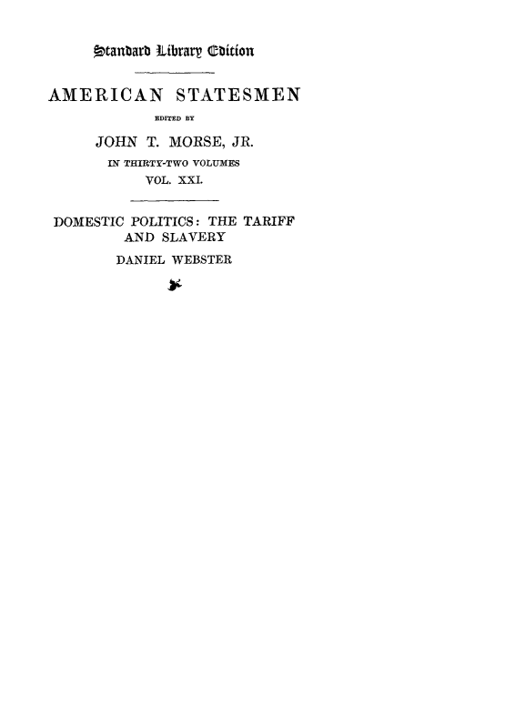 handle is hein.lbr/danwebst0001 and id is 1 raw text is: 9tanbarb ILibrary thition
AMERICAN STATESMEN
EDITED BY
JOHN T. MORSE, JR.
IN THIRTY-TWO VOLUMES
VOL. XXI.
DOMESTIC POLITICS: THE TARIFF
AND SLAVERY
DANIEL WEBSTER



