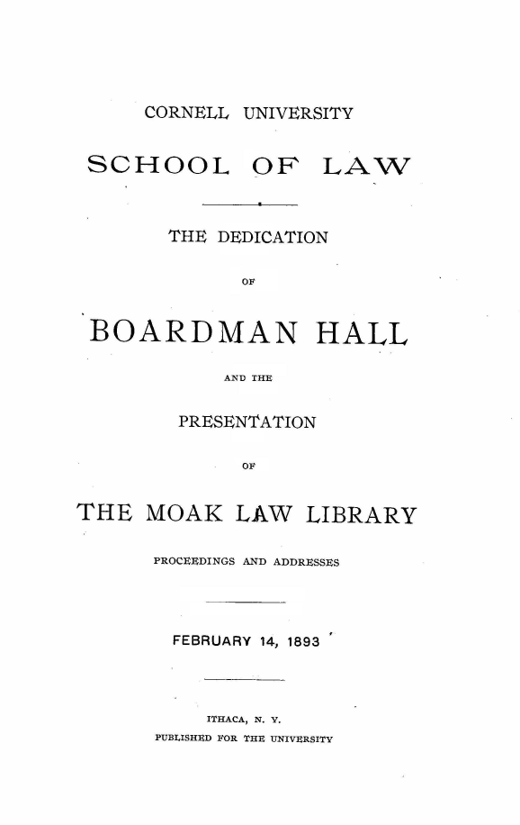 handle is hein.lbr/dbdhpml0001 and id is 1 raw text is: 





CORNELL UNIVERSITY


SCHOOL OF LAW



        THE DEDICATION


              OF



 BOARDMAN HALL

            AND THE


         PRESENTATION


              OF


THE   MOAK   LAW   LIBRARY


       PROCEEDINGS AND ADDRESSES




       FEBRUARY 14, 1893




           ITHACA, N. Y.
       PUBLISHED FOR THE UNIVERSITY


