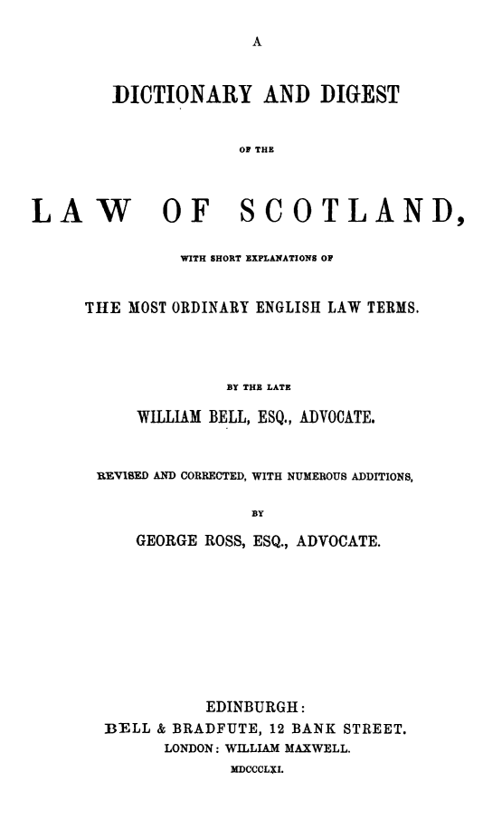 handle is hein.lbr/dcdilasc0001 and id is 1 raw text is: 




DICTIONARY AND DIGEST


             OF THE


LAW


OF SCOTLAND,


          WITH SHORT EXPLANATIONS OF


THE MOST ORDINARY ENGLISH LAW TERMS.




              BY THE LATE

     WILLIAM BELL, ESQ., ADVOCATE.



 REVISED AND CORRECTED, WITH NUMEROUS ADDITIONS,

                 BY

     GEORGE ROSS, ESQ., ADVOCATE.


          EDINBURGH:
B-ELL & BRADFUTE, 12 BANK STREET.
      LONDON: WILLIAM MAXWELL.


MDCCCLXI.


