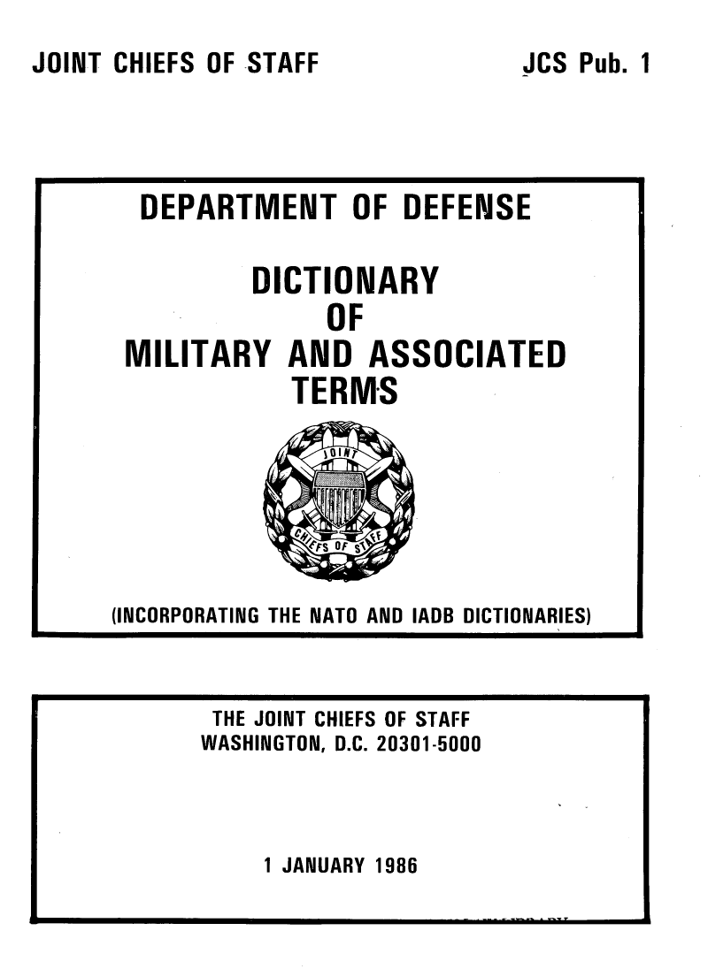 handle is hein.lbr/dctmlasst0001 and id is 1 raw text is: 
JOINT CHIEFS OF STAFF


1 JANUARY 1986


JCS Pub.


  DEPARTMENT OF DEFENSE

          DICTIONARY
               OF
 MILITARY AND ASSOCIATED
            TERMS
          I ON




(INCORPORATING THE NATO AND IADB DICTIONARIES)


THE JOINT CHIEFS OF STAFF
WASHINGTON, D.C. 20301-5000


