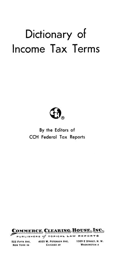 handle is hein.lbr/dctninc0001 and id is 1 raw text is: 





     Dictionary of

Income Tax Terms













          By the Editors of
      CCH Federal Tax Reports


COMMERCE, CLEARING, HOUN .
  PUBLISH.RS . TOPICAL LAW    PEPORTS
522 FIFTH AVE.  4025 W. PETERSON AVE.  1329 E STREET, N. W.
NEW YORK 36  CHICAGO 30   WASHINGTON 4


