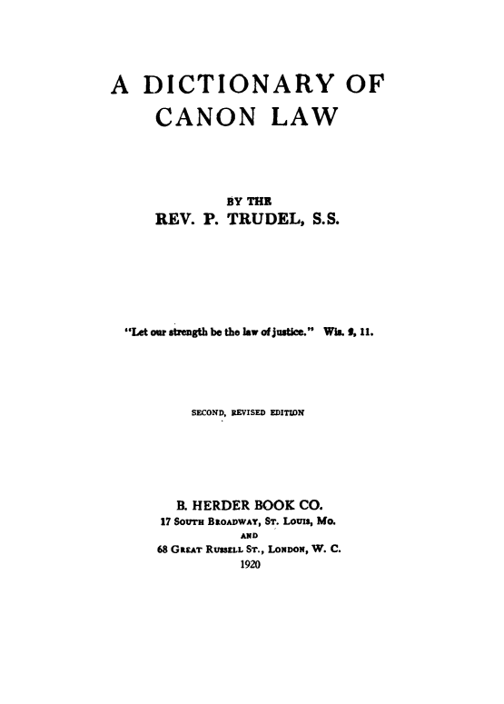 handle is hein.lbr/dicanolw0001 and id is 1 raw text is: 





A DICTIONARY OF

     CANON LAW





              BY THE
     REV. P. TRUDEL, S.S.







  $4e ou stength be the law of justice. Wis., 11.





          SECOND, REVISED EDITION






        B. HERDER BOOK CO.
      17 SOuTH BROADWAY, ST. Louis, Mo.
                AND
      68 GREAT RUSSELL ST., LONDON, W. C.
                1920


